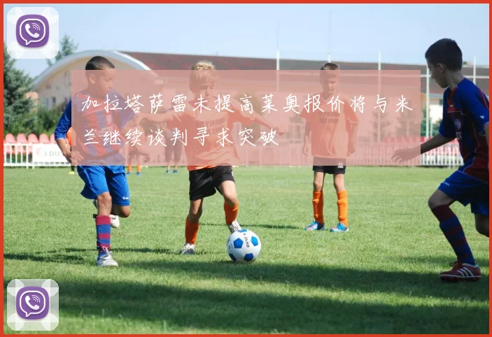 加拉塔萨雷未提高莱奥报价将与米兰继续谈判寻求突破